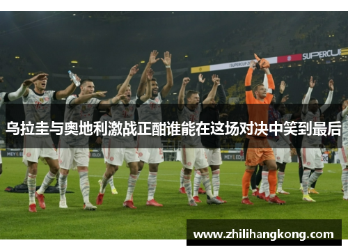 乌拉圭与奥地利激战正酣谁能在这场对决中笑到最后